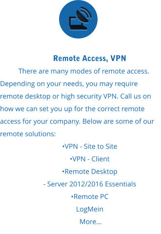 Remote Access, VPN There are many modes of remote access. Depending on your needs, you may require remote desktop or high security VPN. Call us on how we can set you up for the correct remote access for your company. Below are some of our remote solutions:  •VPN - Site to Site  •VPN - Client  •Remote Desktop  - Server 2012/2016 Essentials  •Remote PC LogMein  More...