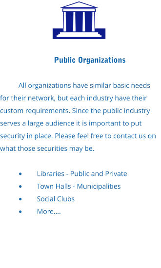 Public Organizations  All organizations have similar basic needs for their network, but each industry have their custom requirements. Since the public industry serves a large audience it is important to put security in place. Please feel free to contact us on what those securities may be.  •	Libraries - Public and Private •	Town Halls - Municipalities •	Social Clubs •	More….
