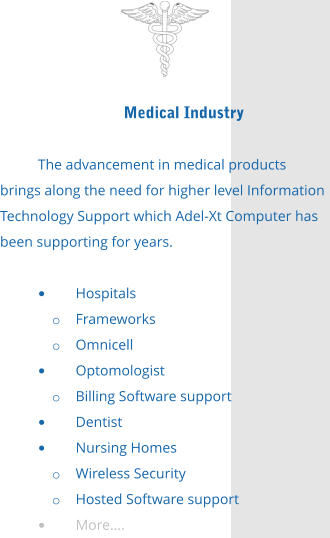 Medical Industry  The advancement in medical products brings along the need for higher level Information Technology Support which Adel-Xt Computer has been supporting for years.  •	Hospitals o	Frameworks o	Omnicell •	Optomologist o	Billing Software support •	Dentist •	Nursing Homes o	Wireless Security o	Hosted Software support •	More….