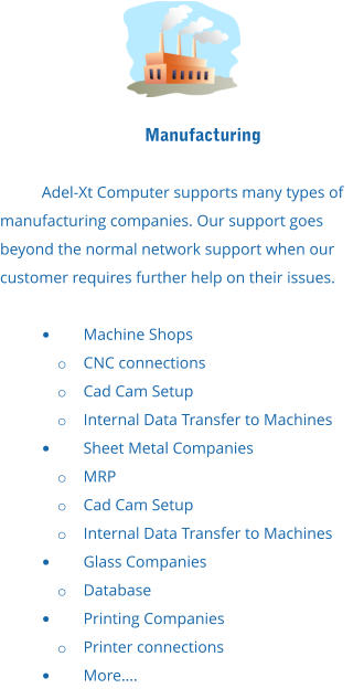 Manufacturing  Adel-Xt Computer supports many types of manufacturing companies. Our support goes beyond the normal network support when our customer requires further help on their issues.  •	Machine Shops o	CNC connections o	Cad Cam Setup o	Internal Data Transfer to Machines •	Sheet Metal Companies o	MRP o	Cad Cam Setup o	Internal Data Transfer to Machines •	Glass Companies o	Database •	Printing Companies o	Printer connections •	More….