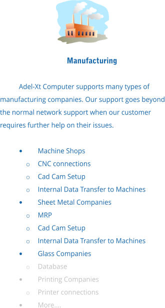 Manufacturing  Adel-Xt Computer supports many types of manufacturing companies. Our support goes beyond the normal network support when our customer requires further help on their issues.  •	Machine Shops o	CNC connections o	Cad Cam Setup o	Internal Data Transfer to Machines •	Sheet Metal Companies o	MRP o	Cad Cam Setup o	Internal Data Transfer to Machines •	Glass Companies o	Database •	Printing Companies o	Printer connections •	More….