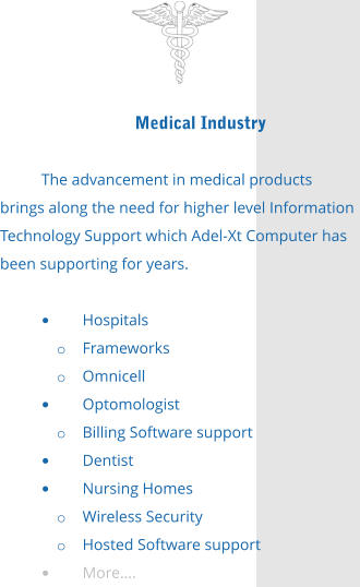 Medical Industry  The advancement in medical products brings along the need for higher level Information Technology Support which Adel-Xt Computer has been supporting for years.  •	Hospitals o	Frameworks o	Omnicell •	Optomologist o	Billing Software support •	Dentist •	Nursing Homes o	Wireless Security o	Hosted Software support •	More….