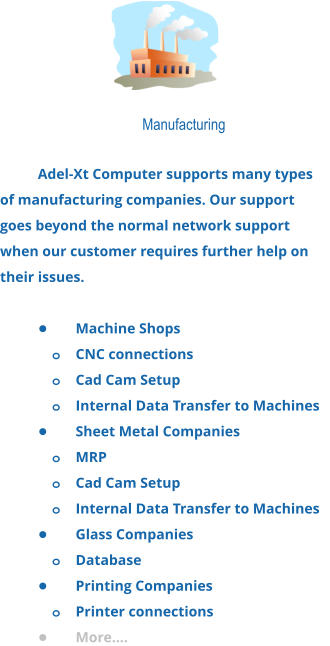Manufacturing  Adel-Xt Computer supports many types of manufacturing companies. Our support goes beyond the normal network support when our customer requires further help on their issues.  •	Machine Shops o	CNC connections o	Cad Cam Setup o	Internal Data Transfer to Machines •	Sheet Metal Companies o	MRP o	Cad Cam Setup o	Internal Data Transfer to Machines •	Glass Companies o	Database •	Printing Companies o	Printer connections •	More….