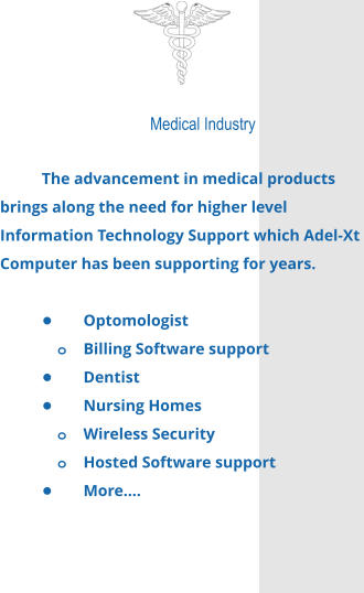 Medical Industry  The advancement in medical products brings along the need for higher level Information Technology Support which Adel-Xt Computer has been supporting for years.  •	Optomologist o	Billing Software support •	Dentist •	Nursing Homes o	Wireless Security o	Hosted Software support •	More….