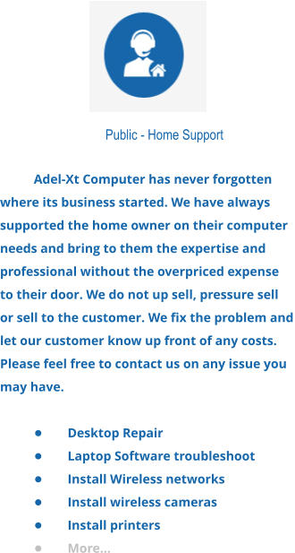 Public - Home Support  Adel-Xt Computer has never forgotten where its business started. We have always supported the home owner on their computer needs and bring to them the expertise and professional without the overpriced expense to their door. We do not up sell, pressure sell or sell to the customer. We fix the problem and let our customer know up front of any costs. Please feel free to contact us on any issue you may have.  •	Desktop Repair •	Laptop Software troubleshoot •	Install Wireless networks •	Install wireless cameras •	Install printers •	More...