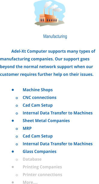 Manufacturing  Adel-Xt Computer supports many types of manufacturing companies. Our support goes beyond the normal network support when our customer requires further help on their issues.  •	Machine Shops o	CNC connections o	Cad Cam Setup o	Internal Data Transfer to Machines •	Sheet Metal Companies o	MRP o	Cad Cam Setup o	Internal Data Transfer to Machines •	Glass Companies o	Database •	Printing Companies o	Printer connections •	More….